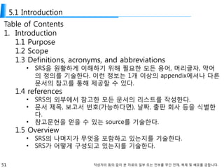 51 작성자의 동의 없이 본 자료의 일부 또는 전부를 무단 전재, 복제 및 배포를 금합니다.
5.1 Introduction
Table of Contents
1. Introduction
1.1 Purpose
1.2 Scope
1.3 Definitions, acronyms, and abbreviations
• SRS을 원활하게 이해하기 위해 필요한 모든 용어, 머리글자, 약어
의 정의를 기술한다. 이런 정보는 1개 이상의 appendix에서나 다른
문서의 참고를 통해 제공할 수 있다.
1.4 references
• SRS의 외부에서 참고한 모든 문서의 리스트를 작성한다.
• 문서 제목, 보고서 번호(가능하다면), 날짜, 출판 회사 등을 식별한
다.
• 참고문헌을 얻을 수 있는 source를 기술한다.
1.5 Overview
• SRS의 나머지가 무엇을 포함하고 있는지를 기술한다.
• SRS가 어떻게 구성되고 있는지를 기술한다.
 