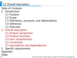 52 작성자의 동의 없이 본 자료의 일부 또는 전부를 무단 전재, 복제 및 배포를 금합니다.
5.2 Overall description
Table of Contents
1. Introduction
1.1 Purpose
1.2 Scope
1.3 Definitions, acronyms, and abbreviations
1.4 references
1.5 Overview
2. Overall description
2.1 Product perspective
2.2 Product functions
2.3 User characteristics
2.4 Constraints
2.5 Assumptions and dependencies
3. Specific requirements
Appendix
Index
 