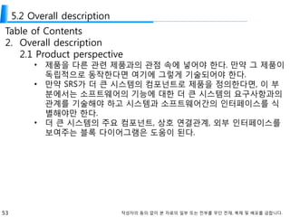 53 작성자의 동의 없이 본 자료의 일부 또는 전부를 무단 전재, 복제 및 배포를 금합니다.
5.2 Overall description
Table of Contents
2. Overall description
2.1 Product perspective
• 제품을 다른 관련 제품과의 관점 속에 넣어야 한다. 만약 그 제품이
독립적으로 동작한다면 여기에 그렇게 기술되어야 한다.
• 만약 SRS가 더 큰 시스템의 컴포넌트로 제품을 정의한다면, 이 부
분에서는 소프트웨어의 기능에 대한 더 큰 시스템의 요구사항과의
관계를 기술해야 하고 시스템과 소프트웨어간의 인터페이스를 식
별해야만 한다.
• 더 큰 시스템의 주요 컴포넌트, 상호 연결관계, 외부 인터페이스를
보여주는 블록 다이어그램은 도움이 된다.
 
