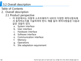 54 작성자의 동의 없이 본 자료의 일부 또는 전부를 무단 전재, 복제 및 배포를 금합니다.
5.2 Overall description
Table of Contents
2. Overall description
2.1 Product perspective
• 이 부분에서는 어떻게 소프트웨어가 내부의 다양한 제약사항속에
서 동작하는지를 기술하여야 한다. 예를 들어 제약사항들은 다음과
같은 것들이 있다.
a. System interface
b. User interface
c. Hardware interface
d. Software interface
e. Communication interface
f. Memory
g. Operations
h. Site adaptation requirement
 
