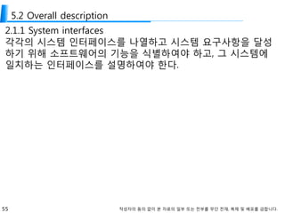 55 작성자의 동의 없이 본 자료의 일부 또는 전부를 무단 전재, 복제 및 배포를 금합니다.
5.2 Overall description
2.1.1 System interfaces
각각의 시스템 인터페이스를 나열하고 시스템 요구사항을 달성
하기 위해 소프트웨어의 기능을 식별하여야 하고, 그 시스템에
일치하는 인터페이스를 설명하여야 한다.
 