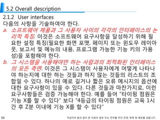 56 작성자의 동의 없이 본 자료의 일부 또는 전부를 무단 전재, 복제 및 배포를 금합니다.
5.2 Overall description
2.1.2 User interfaces
다음의 사항을 기술하여야 한다.
a. 소프트웨어 제품과 그 사용자 사이의 각각의 인터페이스의 논
리적 특징. 이것은 소프트웨어 요구사항을 달성하기 위해 필
요한 설정 특징(필요한 화면 포맷, 페이지 또는 윈도우 레이아
웃, 보고서 및 메뉴의 내용, 프로그램 가능한 기능 키의 가용
성)을 포함해야 한다.
b. 그 시스템을 사용해야만 하는 사람과의 최적화된 인터페이스
의 모든 측면. 이것은 그 시스템이 사용자에게 어떻게 나타나
야 하는지에 대한 하는 것들과 하지 않는 것들의 리스트의 조
합일 수 있다. 하나의 예로 길거나 짧은 오류 메시지의 옵션에
대한 요구사항이 있을 수 있다. 다른 것들과 마찬가지로, 이런
요구사항들은 검증 가능해야 한다. 예를 들어 “타이핑 점원은
기능 X를 할 수 있다” 보다 “4등급의 타이핑 점원은 교육 1시
간 후 Z분 이내에 기능 X를 할 수 있다”
 