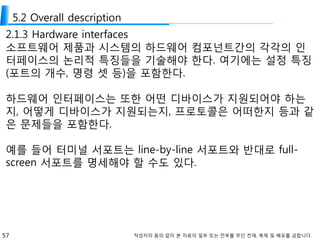 57 작성자의 동의 없이 본 자료의 일부 또는 전부를 무단 전재, 복제 및 배포를 금합니다.
5.2 Overall description
2.1.3 Hardware interfaces
소프트웨어 제품과 시스템의 하드웨어 컴포넌트간의 각각의 인
터페이스의 논리적 특징들을 기술해야 한다. 여기에는 설정 특징
(포트의 개수, 명령 셋 등)을 포함한다.
하드웨어 인터페이스는 또한 어떤 디바이스가 지원되어야 하는
지, 어떻게 디바이스가 지원되는지, 프로토콜은 어떠한지 등과 같
은 문제들을 포함한다.
예를 들어 터미널 서포트는 line-by-line 서포트와 반대로 full-
screen 서포트를 명세해야 할 수도 있다.
 