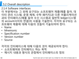 58 작성자의 동의 없이 본 자료의 일부 또는 전부를 무단 전재, 복제 및 배포를 금합니다.
5.2 Overall description
2.1.4 Software interfaces
이 부분에서는 그 외에 요구되는 소프트웨어 제품(예를 들어, 데
이터 관리 시스템, 운영 체제, 수학 패키지)과 다른 어플리케이션
과의 인터페이스(예를 들어 수신 시스템과 일반적 ledger시스템
의 account사이의 연결)의 사용을 기술한다. 각각의 요구되는 소
프트웨어 제품에 대해 다음의 것들이 기술되어야 한다.
• Name
• Mnemonic
• Specification number
• Version number
• Source
각각의 인터페이스에 대해 다음의 것이 제공되어야 한다.
• 소프트웨어와 인터페이스 하는 목적
• 메시지 내용과 형식의 관점에서 인터페이스의 정의
 