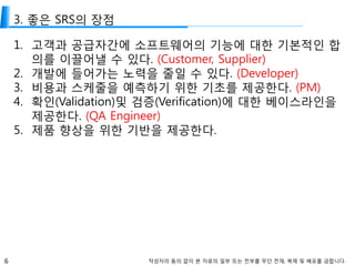6 작성자의 동의 없이 본 자료의 일부 또는 전부를 무단 전재, 복제 및 배포를 금합니다.
3. 좋은 SRS의 장점
1. 고객과 공급자간에 소프트웨어의 기능에 대한 기본적인 합
의를 이끌어낼 수 있다. (Customer, Supplier)
2. 개발에 들어가는 노력을 줄일 수 있다. (Developer)
3. 비용과 스케줄을 예측하기 위한 기초를 제공한다. (PM)
4. 확인(Validation)및 검증(Verification)에 대한 베이스라인을
제공한다. (QA Engineer)
5. 제품 향상을 위한 기반을 제공한다.
 