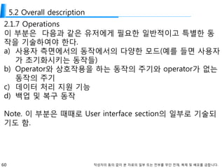 60 작성자의 동의 없이 본 자료의 일부 또는 전부를 무단 전재, 복제 및 배포를 금합니다.
5.2 Overall description
2.1.7 Operations
이 부분은 다음과 같은 유저에게 필요한 일반적이고 특별한 동
작을 기술하여야 한다.
a) 사용자 측면에서의 동작에서의 다양한 모드(예를 들면 사용자
가 초기화시키는 동작들)
b) Operator와 상호작용을 하는 동작의 주기와 operator가 없는
동작의 주기
c) 데이터 처리 지원 기능
d) 백업 및 복구 동작
Note. 이 부분은 때때로 User interface section의 일부로 기술되
기도 함.
 