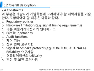 65 작성자의 동의 없이 본 자료의 일부 또는 전부를 무단 전재, 복제 및 배포를 금합니다.
5.2 Overall description
2.4 Constraints
이 부분은 개발자가 개발하는데 고려하여야 할 제약사항을 기술
한다. 포함되어야 할 내용은 다음과 같다.
a. Regulatory policies
b. Hardware limitations(e.g. signal timing requirements)
c. 다른 어플리케이션과의 인터페이스
d. Parallel operations
e. Audit functions
f. 제어 기능
g. 상위 언어 요구사항
h. Signal handshake protocols(e.g. XON-XOFF, ACK-NACK)
i. Reliability 요구사항
j. 어플리케이션의 criticality
k. 안전 및 보안 고려사항
 