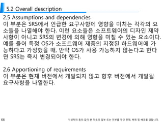 66 작성자의 동의 없이 본 자료의 일부 또는 전부를 무단 전재, 복제 및 배포를 금합니다.
5.2 Overall description
2.5 Assumptions and dependencies
이 부분은 SRS에서 언급한 요구사항에 영향을 미치는 각각의 요
소들을 나열해야 한다. 이런 요소들은 소프트웨어의 디자인 제약
사항이 아니고 SRS의 변경에 의해 영향을 미칠 수 있는 요소이다.
예를 들어 특정 OS가 소프트웨어 제품의 지정된 하드웨어에 가
능하다고 가정했을 때, 만약 OS가 사용 가능하지 않는다고 한다
면 SRS는 즉시 변경되어야 한다.
2.6 Apportioning of requirements
이 부분은 현재 버전에서 개발되지 않고 향후 버전에서 개발될
요구사항을 나열한다.
 