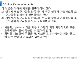 67 작성자의 동의 없이 본 자료의 일부 또는 전부를 무단 전재, 복제 및 배포를 금합니다.
5.3 Specific requirements
이 부분은 아래의 사항을 만족하여야 한다.
1) 설계자가 요구사항을 만족시키기 위한 설계가 가능하도록 요
구사항을 상세하게 설명하여야 한다.
2) 시험자가 요구사항을 만족시키는 시험 수행이 가능하도록 소
프트웨어 요구사항을 모두 포함하여야 한다.
• 사용자, operator, 다른 외부 시스템에 의해 외부적으로 모든
요구사항이 인식 가능할 수 있어야 한다.
• 입력을 시스템에 주었을 때, 시스템에서 수행하는 기능 및 그
에 따른 반응이 기술되어 있어야 한다.
 