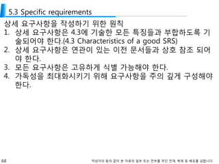 68 작성자의 동의 없이 본 자료의 일부 또는 전부를 무단 전재, 복제 및 배포를 금합니다.
5.3 Specific requirements
상세 요구사항을 작성하기 위한 원칙
1. 상세 요구사항은 4.3에 기술한 모든 특징들과 부합하도록 기
술되어야 한다.(4.3 Characteristics of a good SRS)
2. 상세 요구사항은 연관이 있는 이전 문서들과 상호 참조 되어
야 한다.
3. 모든 요구사항은 고유하게 식별 가능해야 한다.
4. 가독성을 최대화시키기 위해 요구사항을 주의 깊게 구성해야
한다.
 
