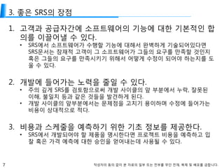 7 작성자의 동의 없이 본 자료의 일부 또는 전부를 무단 전재, 복제 및 배포를 금합니다.
3. 좋은 SRS의 장점
1. 고객과 공급자간에 소프트웨어의 기능에 대한 기본적인 합
의를 이끌어낼 수 있다.
• SRS에서 소프트웨어가 수행할 기능에 대해서 완벽하게 기술되어있다면
SRS문서는 잠재적 고객이 그 소프트웨어가 그들의 요구를 만족할 것인지
혹은 그들의 요구를 만족시키기 위해서 어떻게 수정이 되어야 하는지를 도
울 수 있다.
2. 개발에 들어가는 노력을 줄일 수 있다.
• 주의 깊게 SRS를 검토함으로써 개발 사이클의 앞 부분에서 누락, 잘못된
이해, 불일치 등과 같은 것들을 발견하게 된다.
• 개발 사이클의 앞부분에서는 문제점을 고치기 용이하며 수정에 들어가는
비용이 상대적으로 적다.
3. 비용과 스케줄을 예측하기 위한 기초 정보를 제공한다.
• SRS에서 개발되어야 할 제품을 명시한다면 프로젝트 비용을 예측하고 입
찰 혹은 가격 예측에 대한 승인을 얻어내는데 사용될 수 있다.
 