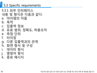 70 작성자의 동의 없이 본 자료의 일부 또는 전부를 무단 전재, 복제 및 배포를 금합니다.
5.3 Specific requirements
5.3.1 외부 인터페이스
내용 및 형식은 다음과 같다.
a. 아이템의 이름
b. 목적
c. 입출력 정보
d. 유효 범위, 정확도, 허용오차
e. 측정 단위
f. 타이밍
g. 다른 입출력과의 관계
h. 화면 형식 및 구성
i. 데이터 형식
j. 명령어 형식
k. 종료 메시지
 
