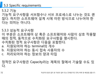 72 작성자의 동의 없이 본 자료의 일부 또는 전부를 무단 전재, 복제 및 배포를 금합니다.
5.3 Specific requirements
5.3.2 기능
기능적 요구사항을 서브함수나 서브 프로세스로 나누는 것도 괜
찮다. 하지만 소프트웨어 설계 시에 이런 방식으로 나누어야 한
다는 의미는 아니다.
5.3.3 성능적 요구사항
이 부분은 소프트웨어 상 혹은 소프트웨어와 사람이 상호 작용할
때의 정적, 동적으로 수치화된 요구사항을 명시한다.
수치화된 정적 요구사항은 다음을 포함한다.
a. 지원되어야 하는 terminal의 개수
b. 지원되어야 하는 동시 접속 사용자의 수
c. 처리되어야 하는 정보의 양과 타입
정적인 요구사항은 Capacity라는 제목의 절에서 기술할 수도 있
다.
 