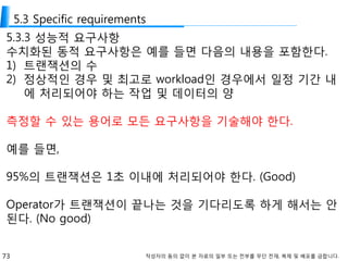 73 작성자의 동의 없이 본 자료의 일부 또는 전부를 무단 전재, 복제 및 배포를 금합니다.
5.3 Specific requirements
5.3.3 성능적 요구사항
수치화된 동적 요구사항은 예를 들면 다음의 내용을 포함한다.
1) 트랜잭션의 수
2) 정상적인 경우 및 최고로 workload인 경우에서 일정 기간 내
에 처리되어야 하는 작업 및 데이터의 양
측정할 수 있는 용어로 모든 요구사항을 기술해야 한다.
예를 들면,
95%의 트랜잭션은 1초 이내에 처리되어야 한다. (Good)
Operator가 트랜잭션이 끝나는 것을 기다리도록 하게 해서는 안
된다. (No good)
 
