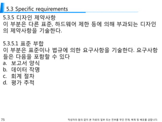 75 작성자의 동의 없이 본 자료의 일부 또는 전부를 무단 전재, 복제 및 배포를 금합니다.
5.3 Specific requirements
5.3.5 디자인 제약사항
이 부분은 다른 표준, 하드웨어 제한 등에 의해 부과되는 디자인
의 제약사항을 기술한다.
5.3.5.1 표준 부합
이 부분은 표준이나 법규에 의한 요구사항을 기술한다. 요구사항
들은 다음을 포함할 수 있다
a. 보고서 양식
b. 데이터 작명
c. 회계 절차
d. 평가 추적
 