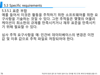 76 작성자의 동의 없이 본 자료의 일부 또는 전부를 무단 전재, 복제 및 배포를 금합니다.
5.3 Specific requirements
5.3.5.1 표준 부합
예를 들어서 이것은 활동을 추적하기 위한 소프트웨어를 위한 요
구사항을 기술하는 것일 수 있다. 그런 추적들은 몇몇의 어플리
케이션이 최소한의 규제를 만족시키거나 재무 표준을 만족시키
기 위해 필요할 수 있다.
심사 추적 요구사항을 예: 인건비 데이터베이스의 변경은 이전
값 및 이후 값으로 추적 파일로 저장되어야 한다.
 
