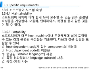 80 작성자의 동의 없이 본 자료의 일부 또는 전부를 무단 전재, 복제 및 배포를 금합니다.
5.3 Specific requirements
5.3.6 소프트웨어 시스템 속성
5.3.6.4 Maintainability
소프트웨어 자체에 대해 쉽게 유지 보수할 수 있는 것과 관련된
속성들을 기술한다. 모듈화, 인터페이스, 복잡성 등과 같은 것들
이 될 수 있다.
5.3.6.5 Portability
소프트웨어가 다른 host machine이나 운영체제에 쉽게 포팅할
수 있는 것과 관련된 속성들을 기술한다. 다음과 같은 것들을 포
함할 수 있다.
a) host-dependent code가 있는 component의 백분율
b) Host dependent code의 백분율
c) 증명된 Portable language의 사용
d) 특정 컴파일러나 language subset의 사용
e) 특정 OS의 사용
 
