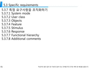81 작성자의 동의 없이 본 자료의 일부 또는 전부를 무단 전재, 복제 및 배포를 금합니다.
5.3 Specific requirements
5.3.7 특정 요구사항을 조직화하기
5.3.7.1 System mode
5.3.7.2 User class
5.3.7.3 Objects
5.3.7.4 Feature
5.3.7.5 Stimulus
5.3.7.6 Response
5.3.7.7 Functional hierarchy
5.3.7.8 Additional comments
 