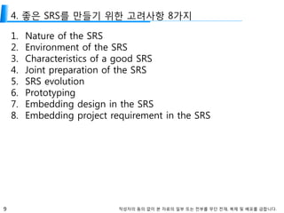 9 작성자의 동의 없이 본 자료의 일부 또는 전부를 무단 전재, 복제 및 배포를 금합니다.
4. 좋은 SRS를 만들기 위한 고려사항 8가지
1. Nature of the SRS
2. Environment of the SRS
3. Characteristics of a good SRS
4. Joint preparation of the SRS
5. SRS evolution
6. Prototyping
7. Embedding design in the SRS
8. Embedding project requirement in the SRS
 