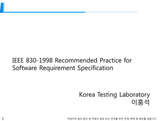 1 작성자의 동의 없이 본 자료의 일부 또는 전부를 무단 전재, 복제 및 배포를 금합니다.
IEEE 830-1998 Recommended Practice for
Software Requirement Specification
Korea Testing Laboratory
이홍석
 