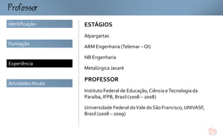 ofo
Identificação       ESTÁGIOS
                    Alpargartas
Formação
                    ARM Engenharia (Telemar – OI)

                    NB Engenharia
Experiência
                    Metalúrgica Jacaré

                    PROFESSOR
Atividades Atuais
                    Instituto Federal de Educação, Ciência e Tecnologia da
                    Paraíba, IFPB, Brasil (2008 – 2008)

                    Universidade Federal do Vale do São Francisco, UNIVASF,
                    Brasil (2008 – 2009)
 