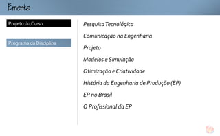 mt
Projeto do Curso         Pesquisa Tecnológica
                         Comunicação na Engenharia
Programa da Disciplina
                         Projeto
                         Modelos e Simulação
                         Otimização e Criatividade
                         História da Engenharia de Produção (EP)
                         EP no Brasil
                         O Profissional da EP
 