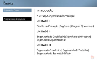 mt
Projeto do Curso         INTRODUÇÃO
                         A UFPB | A Engenharia de Produção
Programa da Disciplina
                         UNIDADE I
                         Gestão da Produção | Logística | Pesquisa Operacional
                         UNIDADE II
                         Engenharia da Qualidade | Engenharia do Produto |
                         Engenharia Organizacional
                         UNIDADE III
                         Engenharia Econômica | Engenharia do Trabalho |
                         Engenharia da Sustentabilidade
 