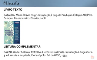 Bogf
LIVRO TEXTO
BATALHA, Mário Otávio (Org.). Introdução à Eng. de Produção. Coleção ABEPRO-
Campus. Rio de Janeiro: Elsevier, 2008.




LEITURA COMPLEMENTAR
BAZZO, Walter Antonio; PEREIRA, Luiz Teixeira do Vale. Introdução à Engenharia.
3. ed. revista e ampliada. Florianópolis: Ed. da UFSC, 1993.
 
