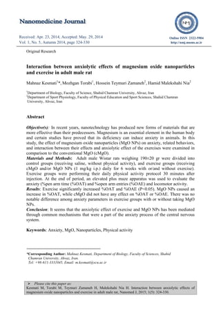  Please cite this paper as:
Kesmati M, Torabi M, Teymuri Zamaneh H, Malekshahi Nia H. Interaction between anxiolytic effects of
magnesium oxide nanoparticles and exercise in adult male rat, Nanomed J, 2015; 1(5): 324-330.
Received: Apr. 23, 2014; Accepted: May. 29, 2014
Vol. 1, No. 5, Autumn 2014, page 324-330
Received: Apr. 22, 2014; Accepted: Jul. 12, 2014
Vol. 1, No. 5, Autumn 2014, page 298-301
Online ISSN 2322-5904
http://nmj.mums.ac.ir
Original Research
Interaction between anxiolytic effects of magnesium oxide nanoparticles
and exercise in adult male rat
Mahnaz Kesmati1
*, Mozhgan Torabi1
, Hossein Teymuri Zamaneh2
, Hamid Malekshahi Nia2
1
Department of Biology, Faculty of Science, Shahid Chamran University, Ahvaz, Iran
2
Department of Sport Physiology, Faculty of Physical Education and Sport Sciences, Shahid Chamran
University, Ahvaz, Iran
Abstract
Objective(s): In recent years, nanotechnology has produced new forms of materials that are
more effective than their predecessors. Magnesium is an essential element in the human body
and certain studies have proved that its deficiency can induce anxiety in animals. In this
study, the effect of magnesium oxide nanoparticles (MgO NPs) on anxiety, related behaviors,
and interaction between their effects and anxiolytic effect of the exercises were examined in
comparison to the conventional MgO (cMgO).
Materials and Methods: Adult male Wistar rats weighing 190±20 gr were divided into
control groups (receiving saline, without physical activity), and exercise groups (receiving
cMgO and/or MgO NPs (1 mg/kg i.p.) daily for 6 weeks with or/and without exercise).
Exercise groups were performing their daily physical activity protocol 30 minutes after
injection. At the end of period, an elevated plus maze apparatus was used to evaluate the
anxiety (%pen arm time (%OAT) and %open arm entries (%OAE) and locomotor activity.
Results: Exercise significantly increased %OAT and %OAE (P<0.05). MgO NPs caused an
increase in %OAT, while cMgO did not have any effect on %OAT or %OAE. There was no
notable difference among anxiety parameters in exercise groups with or without taking MgO
NPs.
Conclusion: It seems that the anxiolytic effect of exercise and MgO NPs has been mediated
through common mechanisms that were a part of the anxiety process of the central nervous
system.
Keywords: Anxiety, MgO, Nanoparticles, Physical activity
*Corresponding Author: Mahnaz Kesmati, Department of Biology, Faculty of Sciences, Shahid
Chamran University, Ahvaz, Iran.
Tel: +98-611-3331045, Email: m.kesmati@scu.ac.ir
 