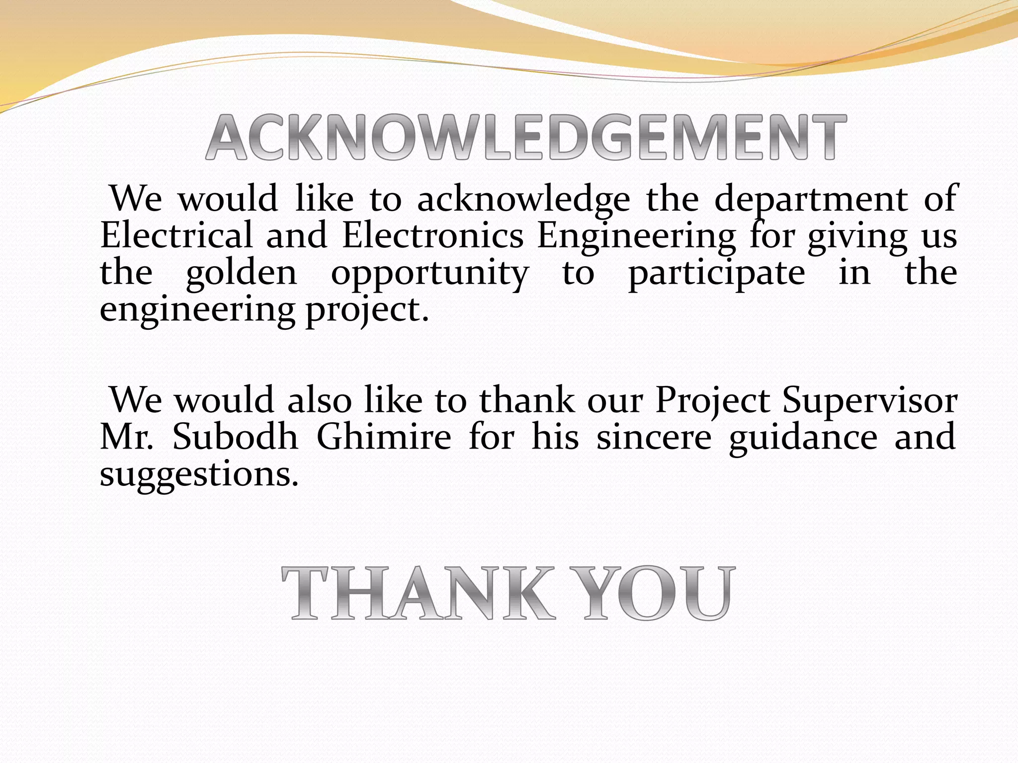 We would like to acknowledge the department of
Electrical and Electronics Engineering for giving us
the golden opportunity to participate in the
engineering project.
We would also like to thank our Project Supervisor
Mr. Subodh Ghimire for his sincere guidance and
suggestions.
 