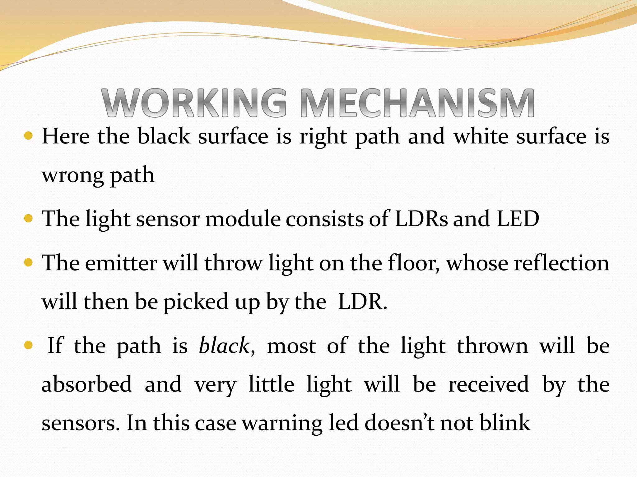  Here the black surface is right path and white surface is
wrong path
 The light sensor module consists of LDRs and LED
 The emitter will throw light on the floor, whose reflection
will then be picked up by the LDR.
 If the path is black, most of the light thrown will be
absorbed and very little light will be received by the
sensors. In this case warning led doesn’t not blink
 