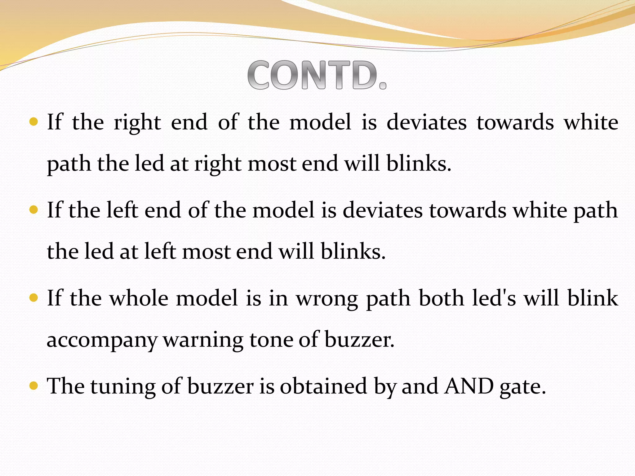  If the right end of the model is deviates towards white
path the led at right most end will blinks.
 If the left end of the model is deviates towards white path
the led at left most end will blinks.
 If the whole model is in wrong path both led's will blink
accompany warning tone of buzzer.
 The tuning of buzzer is obtained by and AND gate.
 