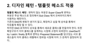 2. 디자인 패턴 - 템플릿 메소드 적용
템플릿 메소드 패턴 : 변하지 않는 부분은 Super Class에 변하는
부분은 추상 메소드로 정의해서 Sub Class 에서 오버라이드해서
사용하는 패턴이다.
기존의 DAO에 변화가 생기지 않고, 확장하고 싶을 때 상속을 통해서
자유롭게 확장 할 수 있다.
하지만 DAO 로직마다 상속들 통해서 새로운 클래스를 만들어야 한다. 또한
확장구조가 이미 클래스를 설계하는 시점에 고정이 되버린다. UserDao의
try / catch / finally 블록과 변하는 Prepared Statement를 담고있는 서브 클
래스들이 이미 클래스 레벨에서 컴파일 시점에 이미 그 관계가 결정되어 있
다.
 