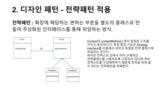 2. 디자인 패턴 - 전략패턴 적용
전략패턴 : 확장에 해당하는 변하는 부분을 별도의 클래스로 만
들어 추상화된 인터페이스를 통해 위임하는 방식.
Context의 contextMethod() 에서 일정한 구조를
가지고 동작하다가, 특정 확장 기능은 Strategy
Interface를 이용해서 외부의 독립된 전략 클래스에
위임하는 것이다.
하지만 컨텍스트 안에서 이미 구체적인
전략클래스를 사용하도록 고정되어 있다면 계속
컨텍스트를 수정해야하기 때문에 전략을 바꿔 쓸
수 있다는 전략패턴을 위배한다.
 