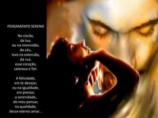 PENSAMENTO SERENO

      No clarão,
        da lua,
  ou na imensidão,
        do céu,
  levo na extensão,
        da rua,
     esse coração,
    caloroso e fiel.

    A felicidade,
   em te desejar,
 ou na igualdade,
    em prestar,
   a serenidade,
  do meu pensar,
   na qualidade,
desse eterno amar...
 