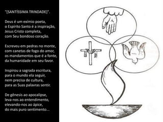 "[SANTÍSSIMA TRINDADE]".

Deus é um exímio poeta,
o Espírito Santo é a inspiração,
Jesus Cristo completa,
com Seu bondoso coração.

Escreveu em pedras no monte,
com canetas de fogo do amor,
os mandamentos que é a fonte,
da humanidade em seu favor.

Inspirou a sagrada escritura,
para o mundo ela seguir,
nem precisa de cultura,
para as Suas palavras sentir.

De gênesis ao apocalipse,
leva-nos ao entendimento,
elevando-nos ao ápice,
do mais puro sentimento...
 