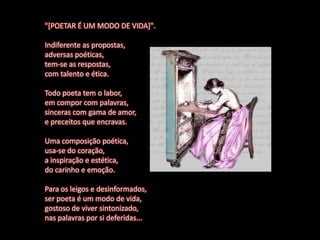 "[POETAR É UM MODO DE VIDA]".

Indiferente as propostas,
adversas poéticas,
tem-se as respostas,
com talento e ética.

Todo poeta tem o labor,
em compor com palavras,
sinceras com gama de amor,
e preceitos que encravas.

Uma composição poética,
usa-se do coração,
a inspiração e estética,
do carinho e emoção.

Para os leigos e desinformados,
ser poeta é um modo de vida,
gostoso de viver sintonizado,
nas palavras por si deferidas...
 