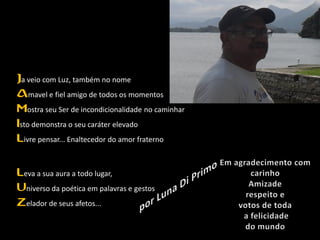 Ja veio com Luz, também no nome
Amavel e fiel amigo de todos os momentos
Mostra seu Ser de incondicionalidade no caminhar
Isto demonstra o seu caráter elevado
Livre pensar... Enaltecedor do amor fraterno

Leva a sua aura a todo lugar,
Universo da poética em palavras e gestos
Zelador de seus afetos...
 