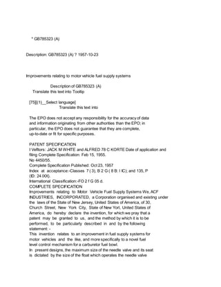 * GB785323 (A)
Description: GB785323 (A) ? 1957-10-23
Improvements relating to motor vehicle fuel supply systems
Description of GB785323 (A)
Translate this text into Tooltip
[75][(1)__Select language]
Translate this text into
The EPO does not accept any responsibility for the accuracy of data
and information originating from other authorities than the EPO; in
particular, the EPO does not guarantee that they are complete,
up-to-date or fit for specific purposes.
PATENT SPECIFICATION
I Vefltors: JACK M WHITE and ALFRED 78 C KORTE Date of application and
filing Complete Specification: Feb 15, 1955.
No 4450/55.
Complete Specification Published: Oct 23, 1957
Index at acceptance:-Classes 7 ( 3), B 2 G ( 8 B: l IC); and 135, P
(ID: 24 lXX).
International Classification:-FO 2 f G 05 d.
COMPLETE SPECIFICATION
Improvements relating to Motor Vehicle Fuel Supply Systems We, ACF
INDUSTRIES, INCORPORATED, a Corporation organised and existing under
the laws of the State of New Jersey, United States of America, of 30,
Church Street, New York City, State of New Yorl, United States of
America, do hereby declare the invention, for which we pray that a
patent may be granted to us, and the method by which it is to be
performed, to be particularly described in and by the following
statement: -
This invention relates to an improvement in fuel supply systems for
motor vehicles and the like, and more specifically to a novel fuel
level control mechanism for a carburetor fuel bowl.
In present designs, the maximum size of the needle valve and its seat
is dictated by the size of the float which operates the needle valve
 