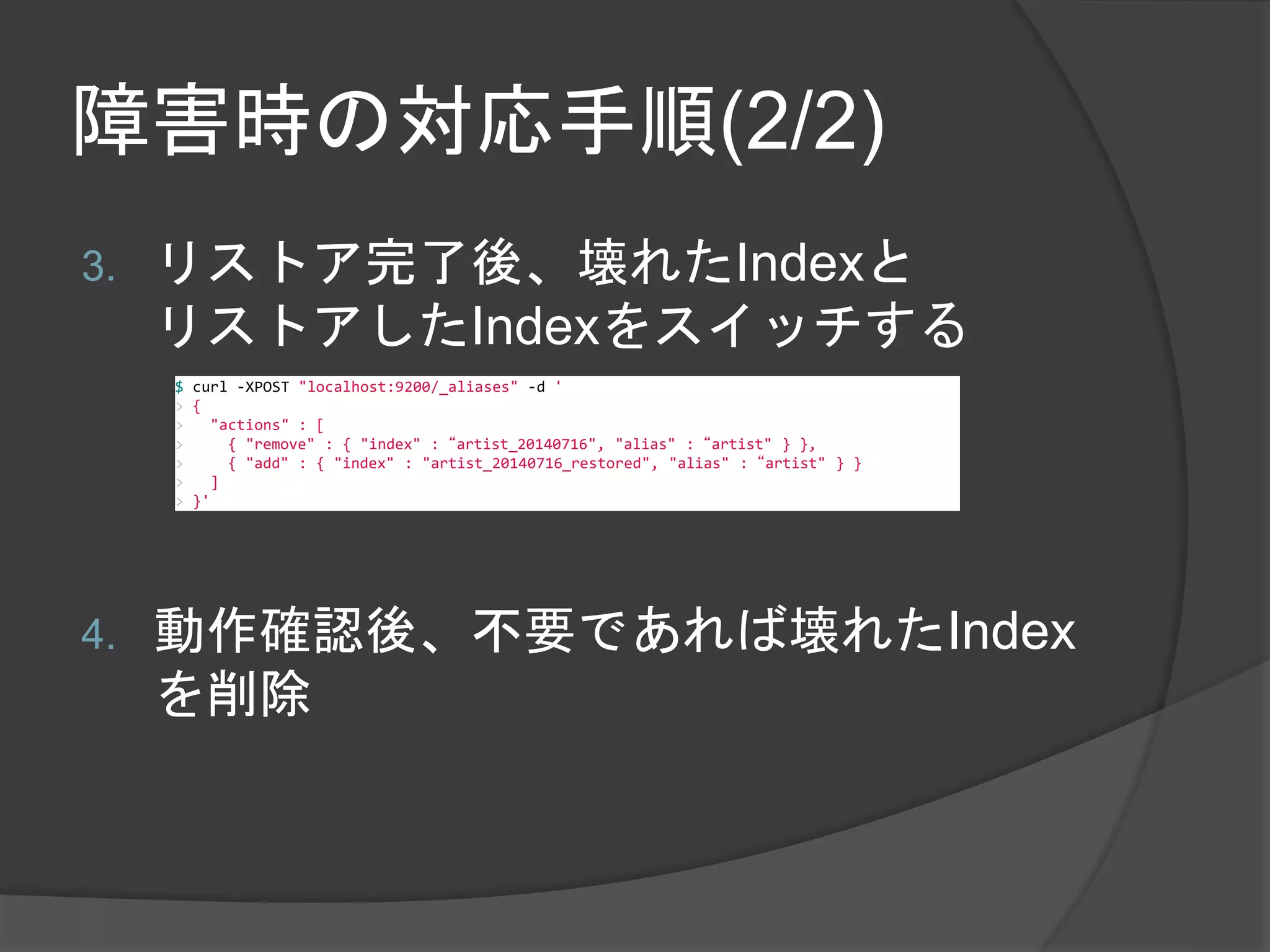 障害時の対応手順(2/2) 
3. リストア完了後、壊れたIndexと 
リストアしたIndexをスイッチする 
$ curl -XPOST "localhost:9200/_aliases" -d ' 
> { 
> "actions" : [ 
> { "remove" : { "index" : “artist_20140716", "alias" : “artist" } }, 
> { "add" : { "index" : "artist_20140716_restored", "alias" : “artist" } } 
> ] 
> }' 
4. 動作確認後、不要であれば壊れたIndex 
を削除 
 