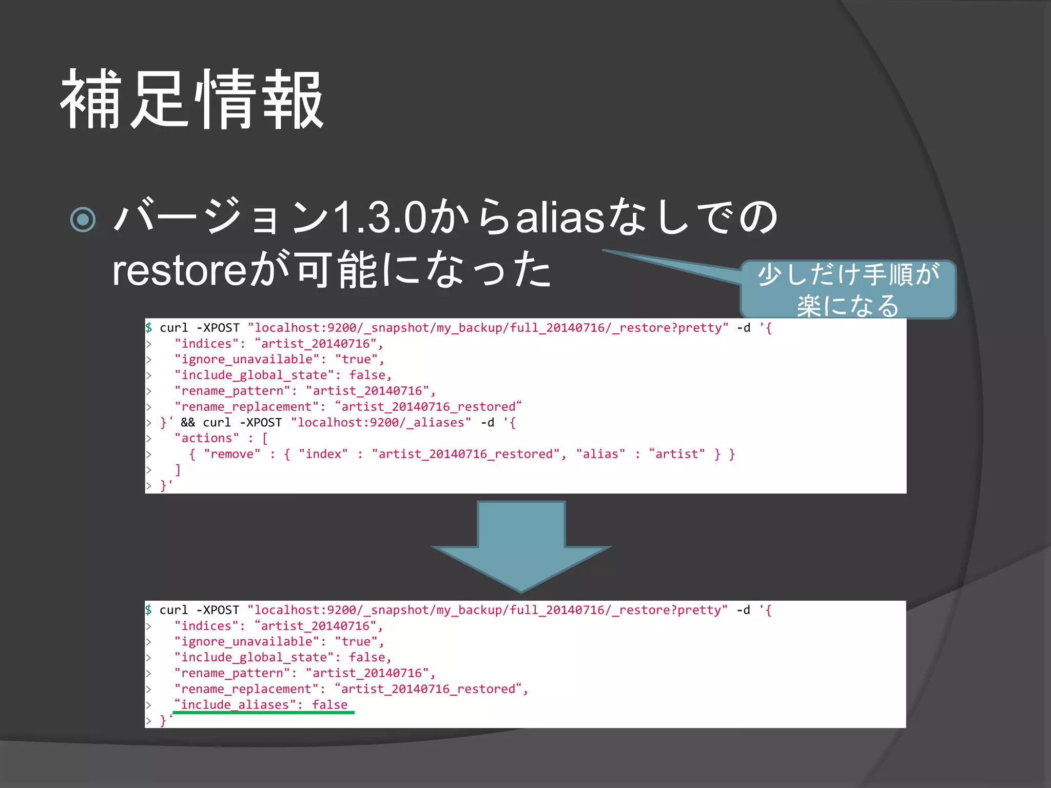 補足情報 
 バージョン1.3.0からaliasなしでの 
restoreが可能になった少しだけ手順が 
楽になる 
$ curl -XPOST "localhost:9200/_snapshot/my_backup/full_20140716/_restore?pretty" -d '{ 
> "indices": “artist_20140716", 
> "ignore_unavailable": "true", 
> "include_global_state": false, 
> "rename_pattern": "artist_20140716", 
> "rename_replacement": “artist_20140716_restored“ 
> }‘ && curl -XPOST "localhost:9200/_aliases" -d '{ 
> "actions" : [ 
> { "remove" : { "index" : "artist_20140716_restored", "alias" : “artist" } } 
> ] 
> }' 
$ curl -XPOST "localhost:9200/_snapshot/my_backup/full_20140716/_restore?pretty" -d '{ 
> "indices": “artist_20140716", 
> "ignore_unavailable": "true", 
> "include_global_state": false, 
> "rename_pattern": "artist_20140716", 
> "rename_replacement": “artist_20140716_restored“, 
> “include_aliases": false 
> }‘ 
 