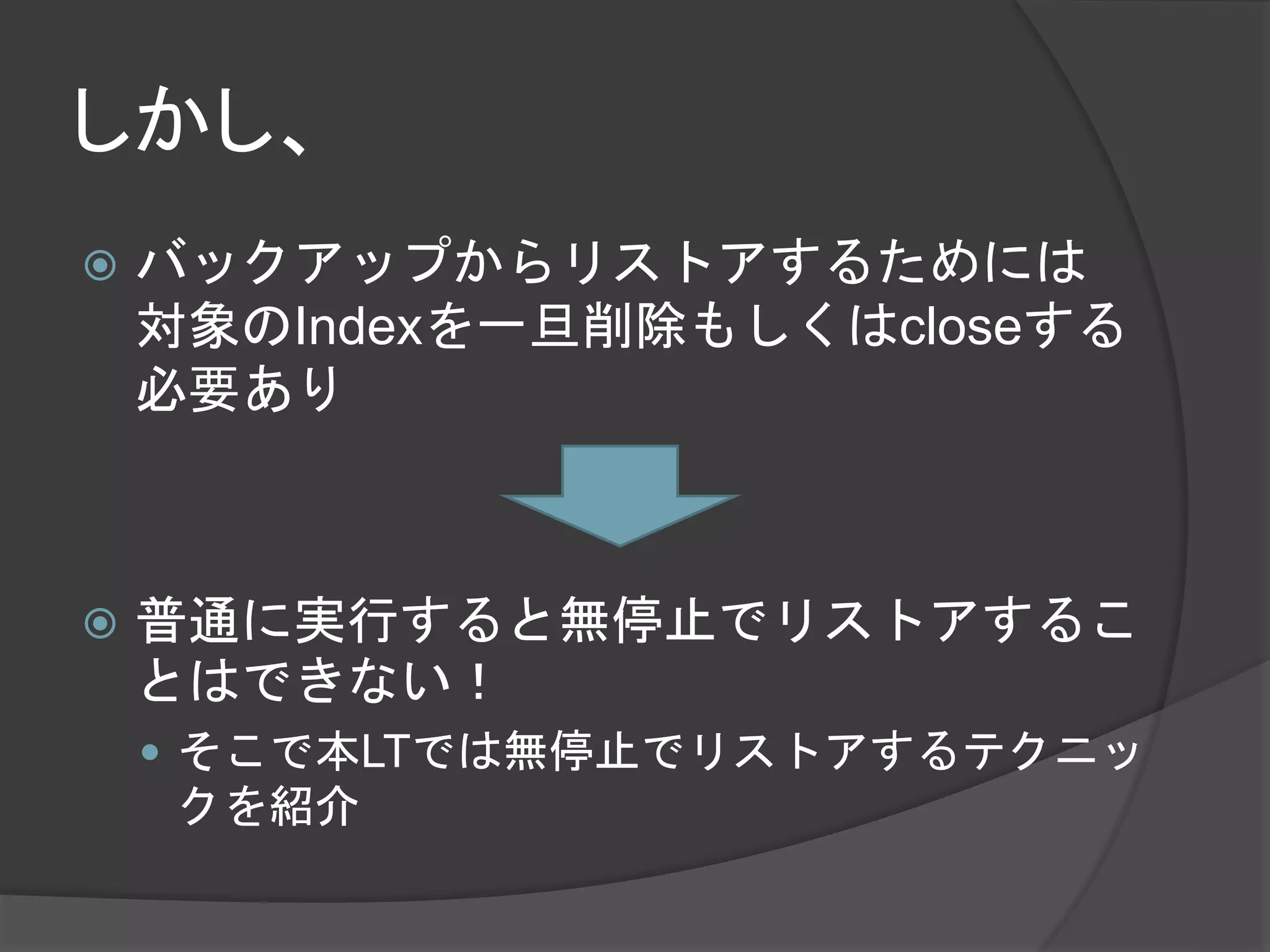 しかし、 
 バックアップからリストアするためには 
対象のIndexを一旦削除もしくはcloseする 
必要あり 
 普通に実行すると無停止でリストアするこ 
とはできない！ 
 そこで本LTでは無停止でリストアするテクニッ 
クを紹介 
 