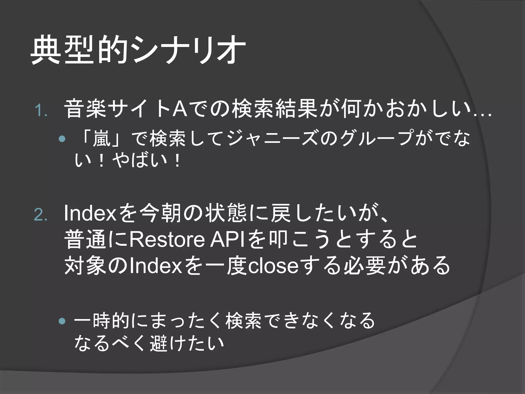 典型的シナリオ 
1. 音楽サイトAでの検索結果が何かおかしい… 
 「嵐」で検索してジャニーズのグループがでな 
い！やばい！ 
2. Indexを今朝の状態に戻したいが、 
普通にRestore APIを叩こうとすると 
対象のIndexを一度closeする必要がある 
 一時的にまったく検索できなくなる 
なるべく避けたい 
 