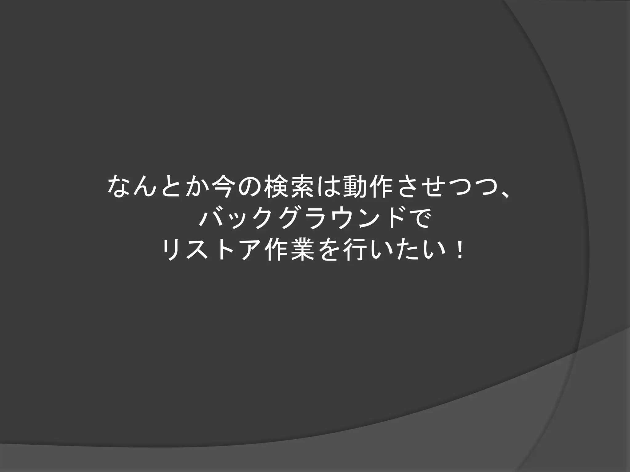 なんとか今の検索は動作させつつ、 
バックグラウンドで 
リストア作業を行いたい！ 
 