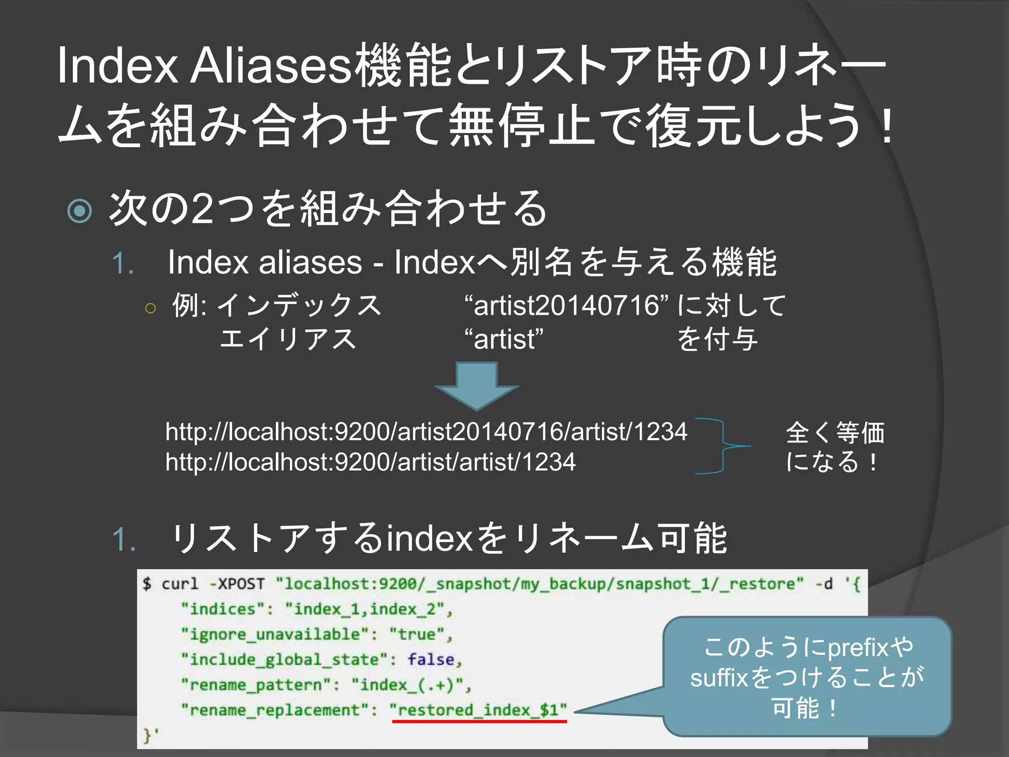 Index Aliases機能とリストア時のリネー 
ムを組み合わせて無停止で復元しよう！ 
 次の2つを組み合わせる 
1. Index aliases - Indexへ別名を与える機能 
○ 例: インデックス“artist20140716” に対して 
エイリアス“artist” を付与 
http://localhost:9200/artist20140716/artist/1234 
http://localhost:9200/artist/artist/1234 
1. リストアするindexをリネーム可能 
全く等価 
になる！ 
このようにprefixや 
suffixをつけることが 
可能！ 
 