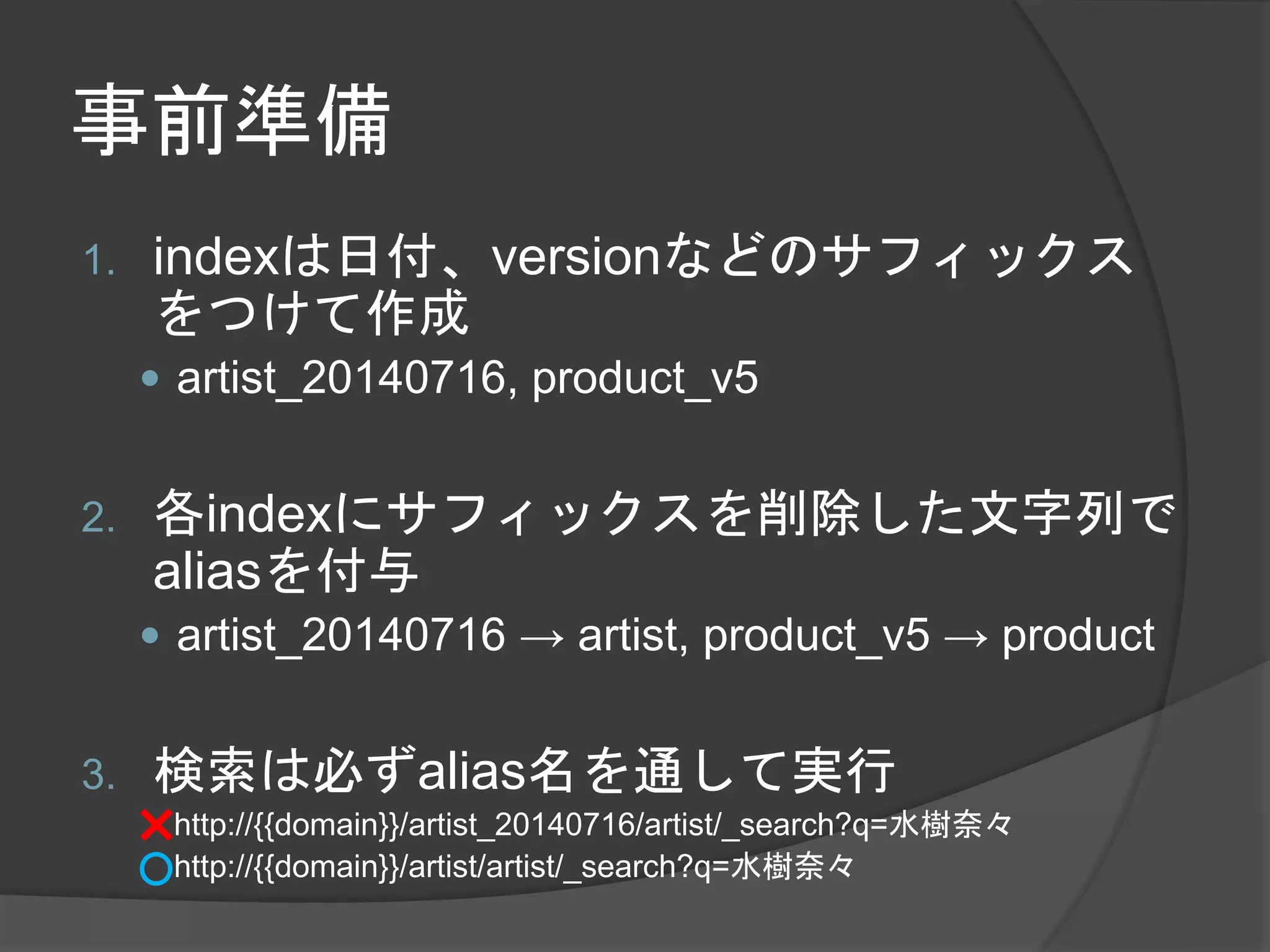 事前準備 
1. indexは日付、versionなどのサフィックス 
をつけて作成 
 artist_20140716, product_v5 
2. 各indexにサフィックスを削除した文字列で 
aliasを付与 
 artist_20140716 → artist, product_v5 → product 
3. 検索は必ずalias名を通して実行 
http://{{domain}}/artist_20140716/artist/_search?q=水樹奈々 
http://{{domain}}/artist/artist/_search?q=水樹奈々 
 