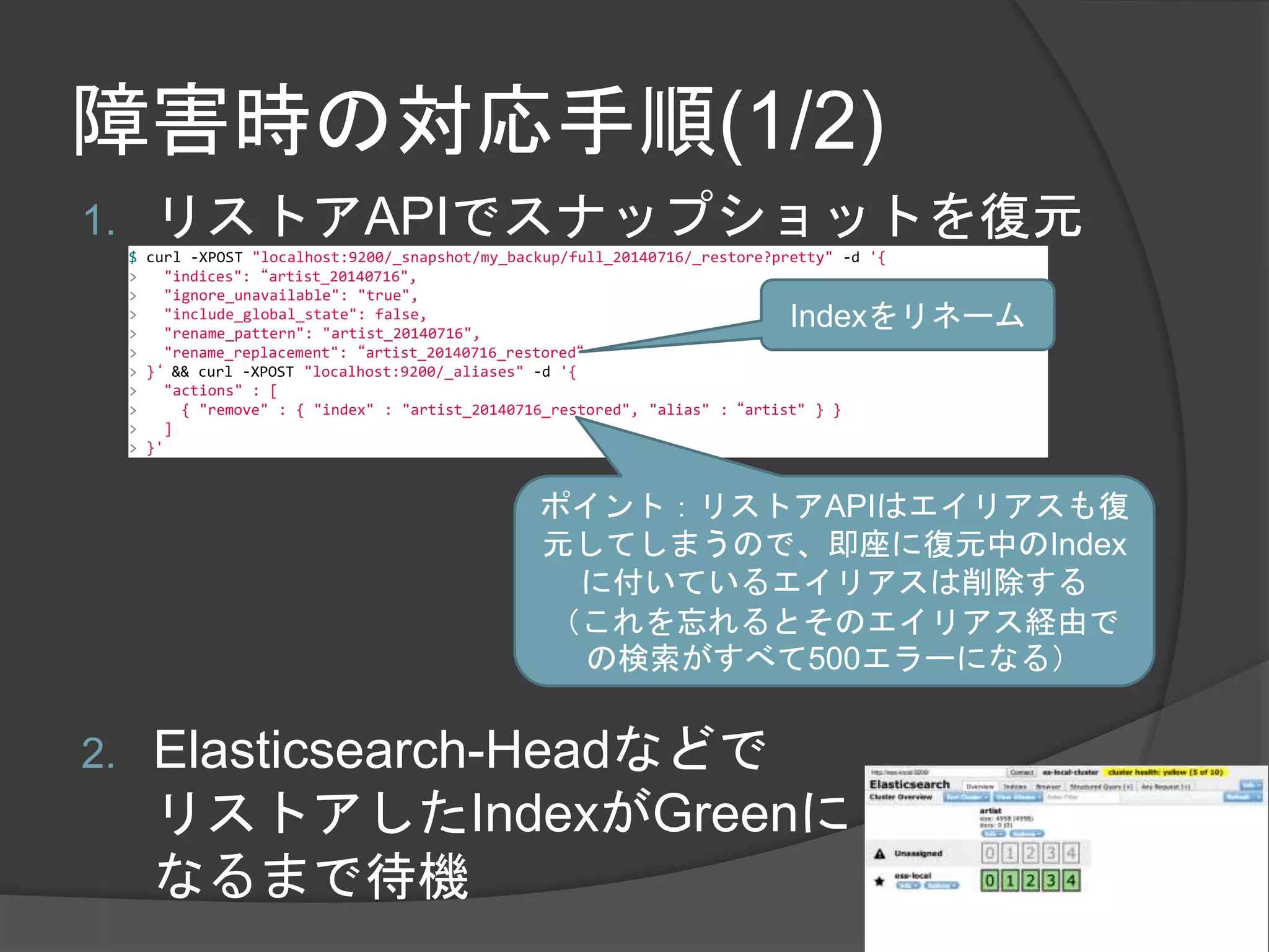 障害時の対応手順(1/2) 
1. リストアAPIでスナップショットを復元 
$ curl -XPOST "localhost:9200/_snapshot/my_backup/full_20140716/_restore?pretty" -d '{ 
> "indices": “artist_20140716", 
> "ignore_unavailable": "true", 
> "include_global_state": false, 
> "rename_pattern": "artist_20140716", 
> "rename_replacement": “artist_20140716_restored“ 
> }‘ && curl -XPOST "localhost:9200/_aliases" -d '{ 
> "actions" : [ 
> { "remove" : { "index" : "artist_20140716_restored", "alias" : “artist" } } 
> ] 
> }' 
Indexをリネーム 
ポイント：リストアAPIはエイリアスも復 
元してしまうので、即座に復元中のIndex 
に付いているエイリアスは削除する 
（これを忘れるとそのエイリアス経由で 
の検索がすべて500エラーになる） 
2. Elasticsearch-Headなどで 
リストアしたIndexがGreenに 
なるまで待機 
 