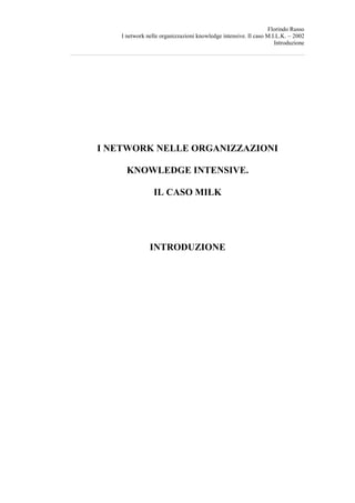 Florindo Russo
    I network nelle organizzazioni knowledge intensive. Il caso M.I.L.K. – 2002
                                                                   Introduzione




I NETWORK NELLE ORGANIZZAZIONI

      KNOWLEDGE INTENSIVE.

                 IL CASO MILK




               INTRODUZIONE
 