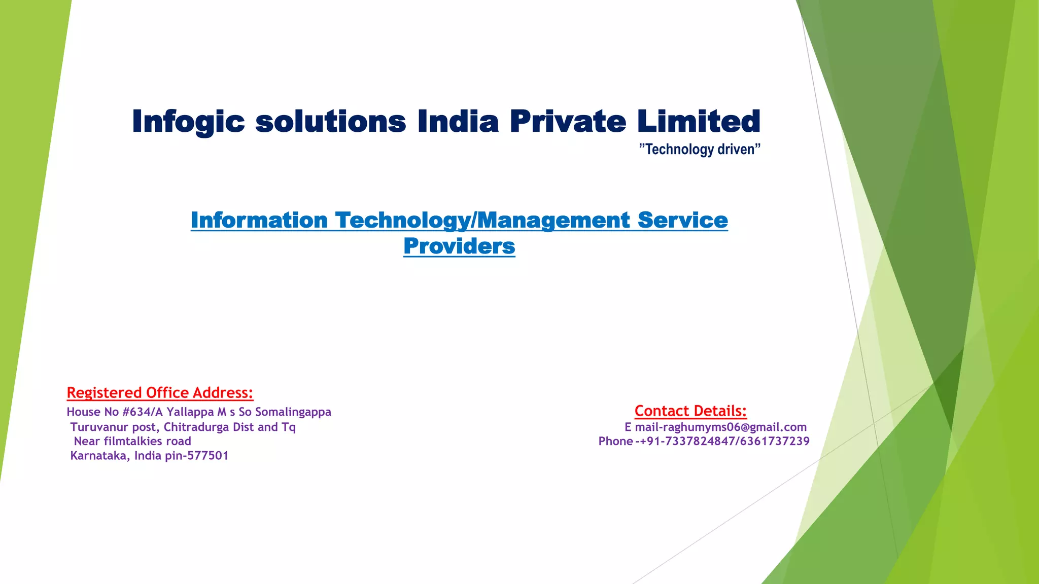 Infogic solutions India Private Limited
”Technology driven”
Information Technology/Management Service
Providers
Registered Office Address:
House No #634/A Yallappa M s So Somalingappa Contact Details:
Turuvanur post, Chitradurga Dist and Tq E mail-raghumyms06@gmail.com
Near filmtalkies road Phone -+91-7337824847/6361737239
Karnataka, India pin-577501
 