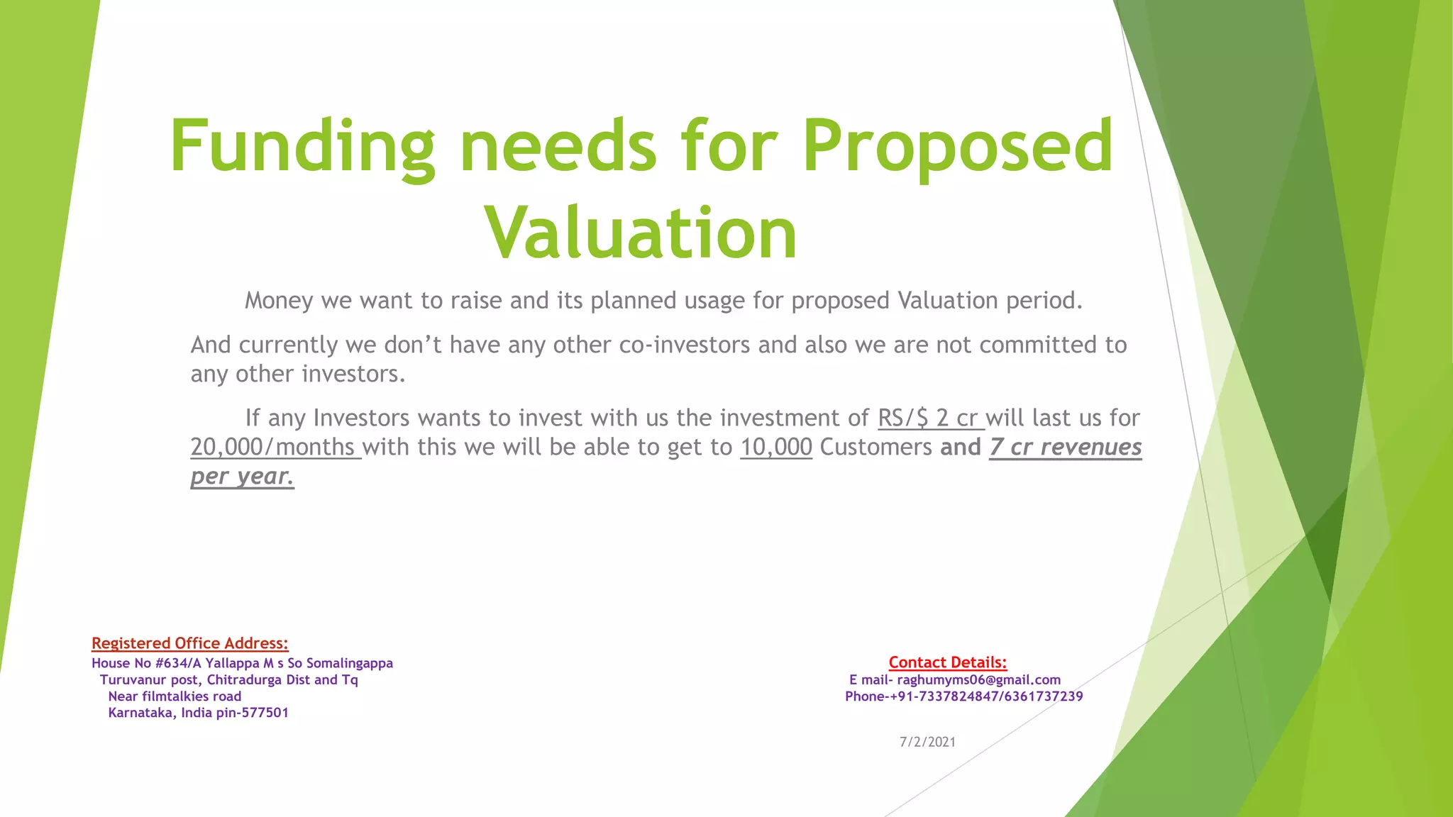 Funding needs for Proposed
Valuation
Money we want to raise and its planned usage for proposed Valuation period.
And currently we don’t have any other co-investors and also we are not committed to
any other investors.
If any Investors wants to invest with us the investment of RS/$ 2 cr will last us for
20,000/months with this we will be able to get to 10,000 Customers and 7 cr revenues
per year.
7/2/2021
Registered Office Address:
House No #634/A Yallappa M s So Somalingappa Contact Details:
Turuvanur post, Chitradurga Dist and Tq E mail- raghumyms06@gmail.com
Near filmtalkies road Phone-+91-7337824847/6361737239
Karnataka, India pin-577501
 